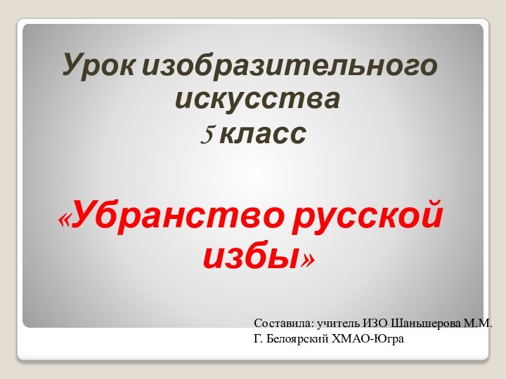 Урок изобразительного искусства 5 класс«Убранство русской избы»Составила: учитель ИЗО Шаньшерова М.М.Г. Белоярский ХМАО-Югра