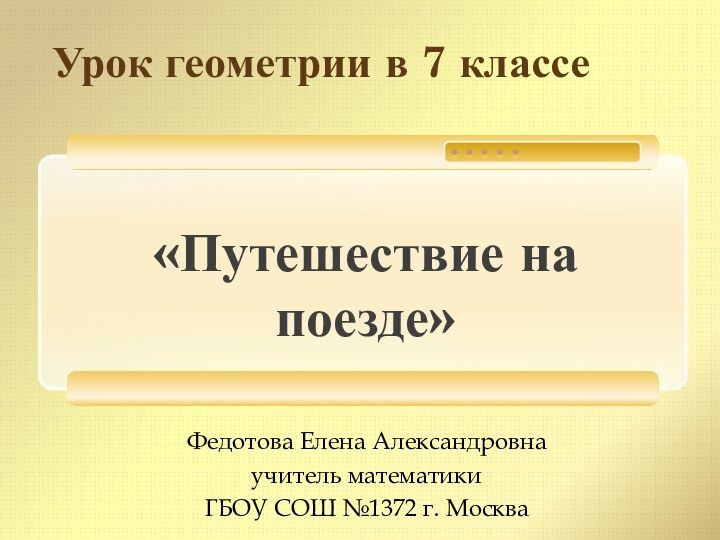 «Путешествие на поезде»Урок геометрии в 7 классеФедотова Елена Александровнаучитель математикиГБОУ СОШ №1372 г. Москва