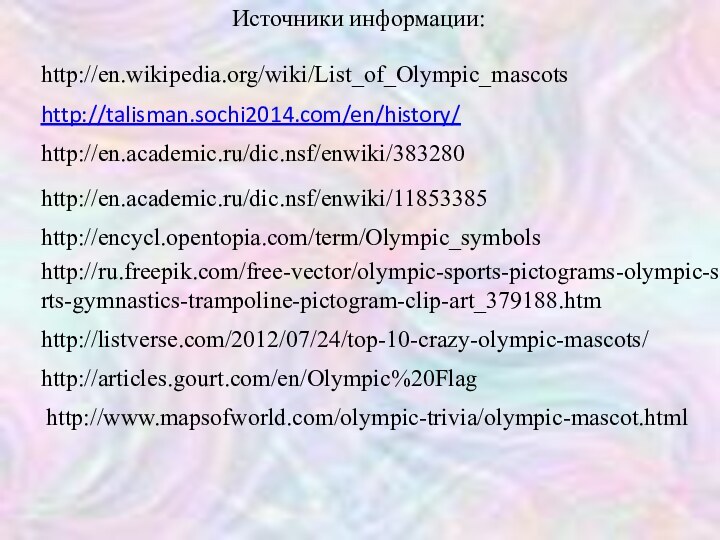 http://talisman.sochi2014.com/en/history/http://en.wikipedia.org/wiki/List_of_Olympic_mascotshttp://en.academic.ru/dic.nsf/enwiki/383280http://en.academic.ru/dic.nsf/enwiki/11853385http://articles.gourt.com/en/Olympic%20Flaghttp://www.mapsofworld.com/olympic-trivia/olympic-mascot.htmlhttp://listverse.com/2012/07/24/top-10-crazy-olympic-mascots/http://encycl.opentopia.com/term/Olympic_symbolshttp://ru.freepik.com/free-vector/olympic-sports-pictograms-olympic-sports-gymnastics-trampoline-pictogram-clip-art_379188.htmИсточники информации: