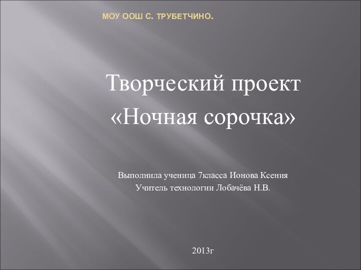 МОУ ООШ С. ТРУБЕТЧИНО.Творческий проект«Ночная сорочка»Выполнила ученица 7класса Ионова КсенияУчитель технологии Лобачёва Н.В.2013г