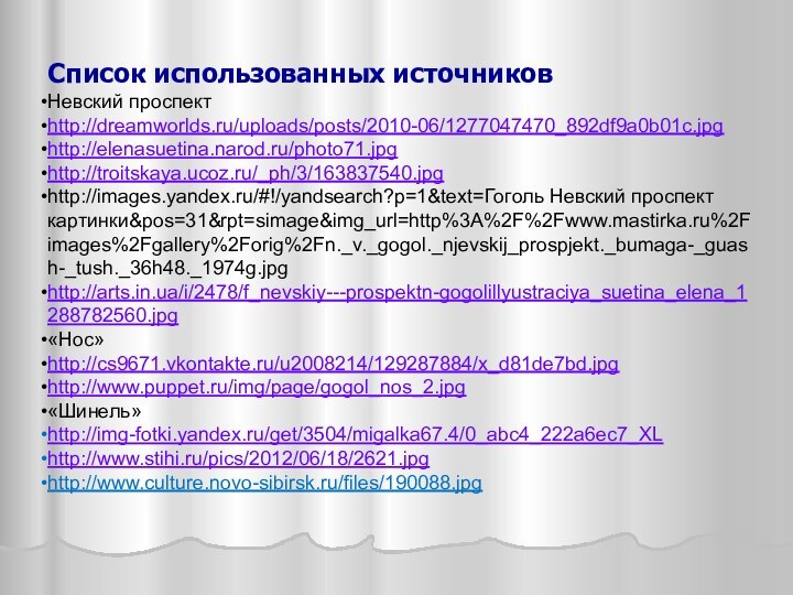 Список использованных источниковНевский проспект http://dreamworlds.ru/uploads/posts/2010-06/1277047470_892df9a0b01c.jpghttp://elenasuetina.narod.ru/photo71.jpghttp://troitskaya.ucoz.ru/_ph/3/163837540.jpghttp://images.yandex.ru/#!/yandsearch?p=1&text=Гоголь Невский проспект картинки&pos=31&rpt=simage&img_url=http%3A%2F%2Fwww.mastirka.ru%2Fimages%2Fgallery%2Forig%2Fn._v._gogol._njevskij_prospjekt._bumaga-_guash-_tush._36h48._1974g.jpg http://arts.in.ua/i/2478/f_nevskiy---prospektn-gogolillyustraciya_suetina_elena_1288782560.jpg«Нос»http://cs9671.vkontakte.ru/u2008214/129287884/x_d81de7bd.jpghttp://www.puppet.ru/img/page/gogol_nos_2.jpg«Шинель»http://img-fotki.yandex.ru/get/3504/migalka67.4/0_abc4_222a6ec7_XLhttp://www.stihi.ru/pics/2012/06/18/2621.jpghttp://www.culture.novo-sibirsk.ru/files/190088.jpg