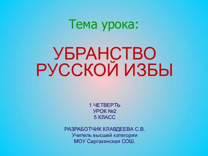 Тема урока:УБРАНСТВО РУССКОЙ ИЗБЫ1 ЧЕТВЕРТЬ УРОК №2 5 КЛАССРАЗРАБОТЧИК КЛАВДЕЕВА С.В. Учитель высшей категорииМОУ Саргазинская СОШ.