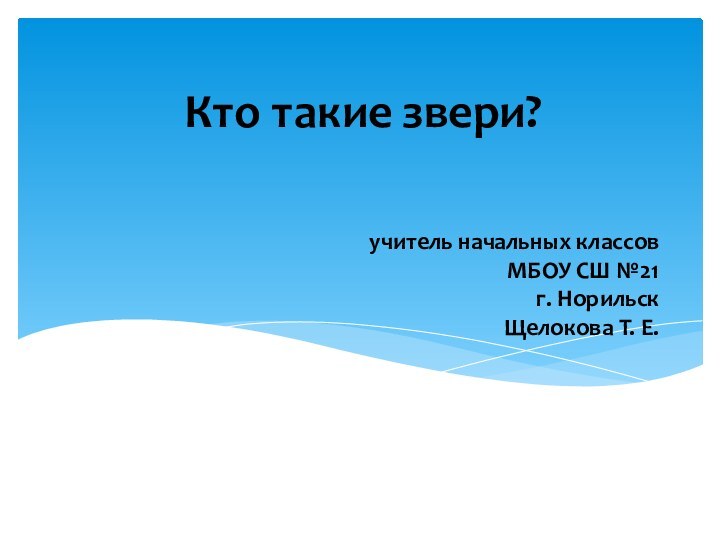 учитель начальных классов МБОУ СШ №21 г. Норильск Щелокова Т. Е. Кто такие звери?