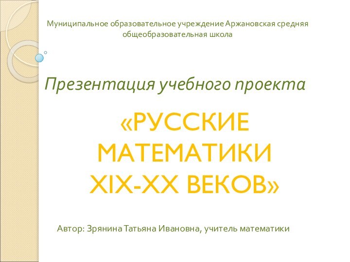 Презентация учебного проектаАвтор: Зрянина Татьяна Ивановна, учитель математики«РУССКИЕ МАТЕМАТИКИ XIX-XX ВЕКОВ»Муниципальное образовательное