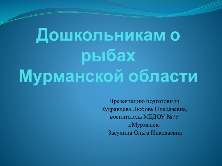 Дошкольникам о рыбах  Мурманской областиПрезентацию подготовили Кудрявцева Любовь Николаевна,воспитатель МБДОУ №75г.Мурманск. Засухина Ольга Николаевна