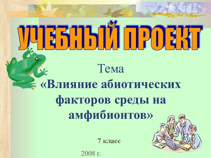 2008 г.Тема  «Влияние абиотических факторов среды на амфибионтов» УЧЕБНЫЙ ПРОЕКТ7 класс