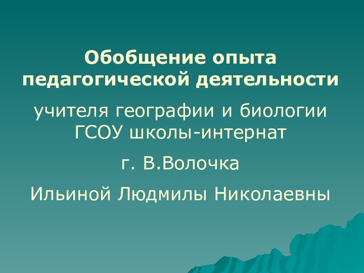 Обобщение опыта педагогической деятельностиучителя географии и биологии ГСОУ школы-интернатг. В.ВолочкаИльиной Людмилы Николаевны