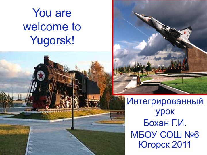 You are welcome to Yugorsk!Интегрированный урокБохан Г.И.МБОУ СОШ №6 Югорск 2011