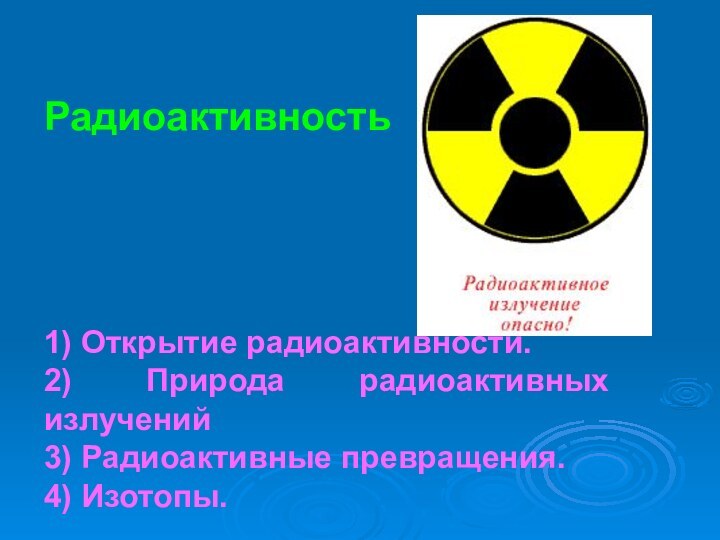 Радиоактивность1) Открытие радиоактивности.2) Природа радиоактивных излучений3) Радиоактивные превращения.4) Изотопы.