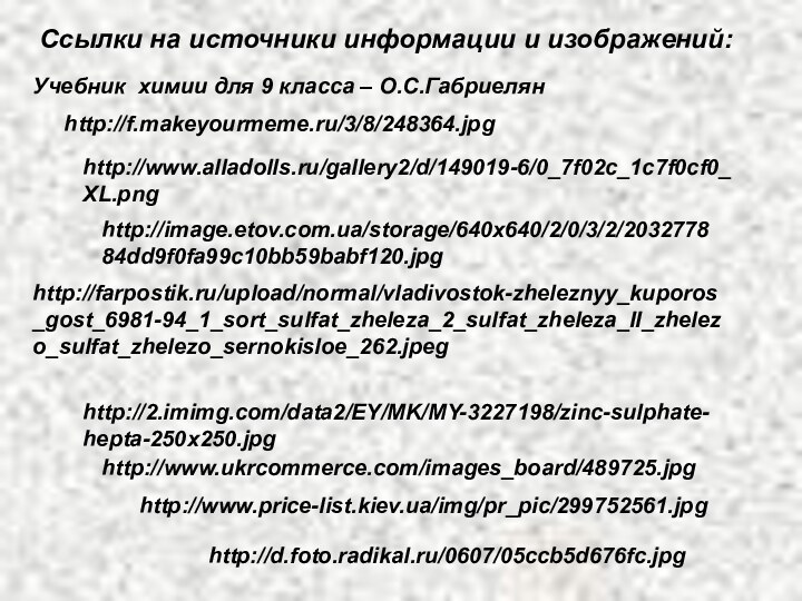 Ссылки на источники информации и изображений:http://f.makeyourmeme.ru/3/8/248364.jpghttp://www.alladolls.ru/gallery2/d/149019-6/0_7f02c_1c7f0cf0_XL.pnghttp://image.etov.com.ua/storage/640x640/2/0/3/2/203277884dd9f0fa99c10bb59babf120.jpghttp://farpostik.ru/upload/normal/vladivostok-zheleznyy_kuporos_gost_6981-94_1_sort_sulfat_zheleza_2_sulfat_zheleza_II_zhelezo_sulfat_zhelezo_sernokisloe_262.jpeghttp://2.imimg.com/data2/EY/MK/MY-3227198/zinc-sulphate-hepta-250x250.jpghttp://www.ukrcommerce.com/images_board/489725.jpghttp://www.price-list.kiev.ua/img/pr_pic/299752561.jpgУчебник химии для 9 класса – О.С.Габриелянhttp://d.foto.radikal.ru/0607/05ccb5d676fc.jpg