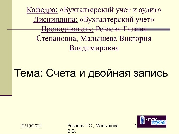 12/19/2021Резаева Г.С., Малышева В.В.Кафедра: «Бухгалтерский учет и аудит» Дисциплина: «Бухгалтерский учет» Преподаватель: