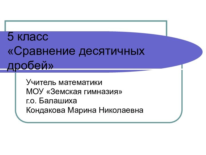 5 класс «Сравнение десятичных дробей»Учитель математики МОУ «Земская гимназия» г.о. Балашиха Кондакова Марина Николаевна