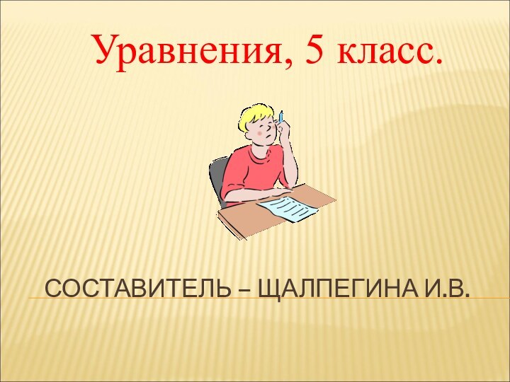 СОСТАВИТЕЛЬ – ЩАЛПЕГИНА И.В.Уравнения, 5 класс.