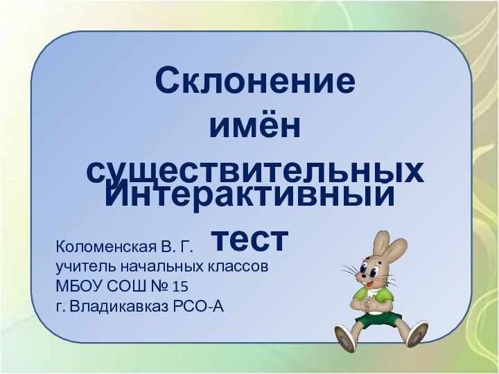 Склонениеимён существительныхИнтерактивный тестКоломенская В. Г.учитель начальных классовМБОУ СОШ № 15г. Владикавказ РСО-А