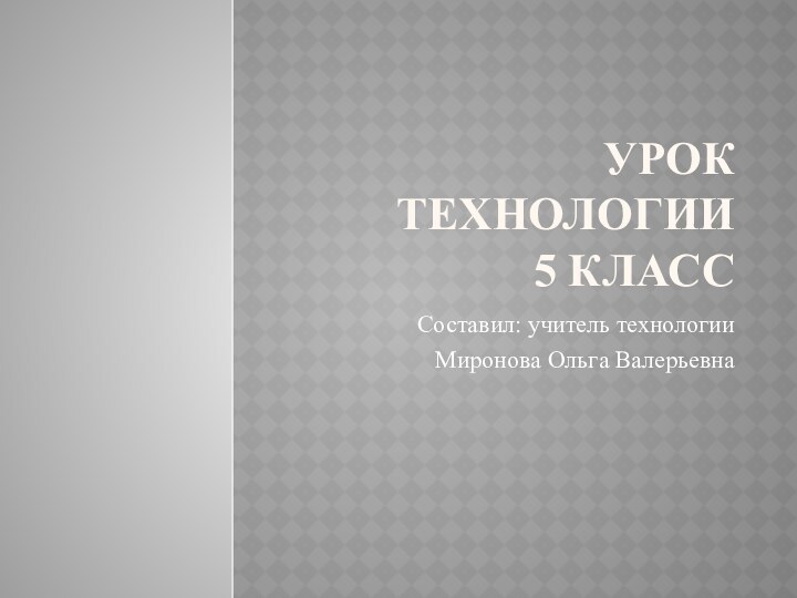 Урок технологии 5 класс Составил: учитель технологии Миронова Ольга Валерьевна