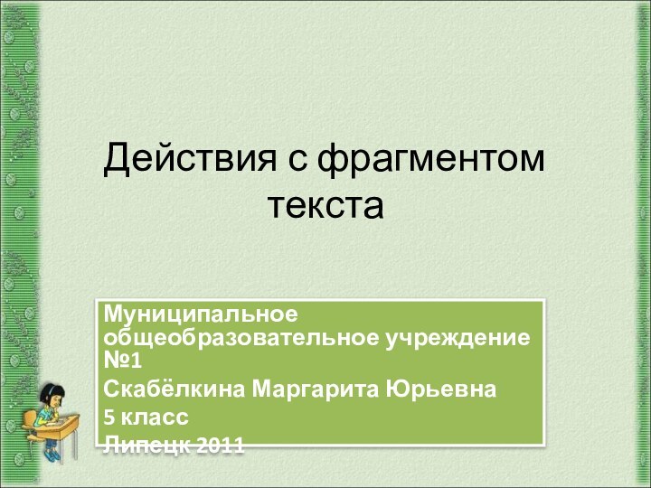 Действия с фрагментом текста Муниципальное общеобразовательное учреждение №1Скабёлкина Маргарита Юрьевна5 классЛипецк 2011