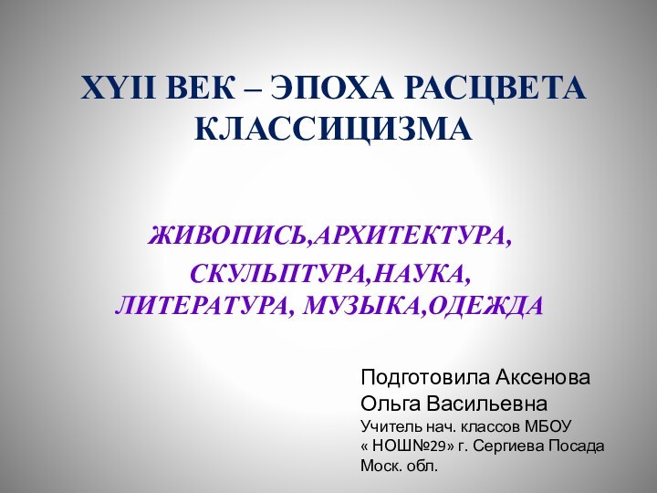 XYII ВЕК – ЭПОХА РАСЦВЕТА КЛАССИЦИЗМА ЖИВОПИСЬ,АРХИТЕКТУРА,СКУЛЬПТУРА,НАУКА, ЛИТЕРАТУРА, МУЗЫКА,ОДЕЖДАПодготовила Аксенова Ольга Васильевна