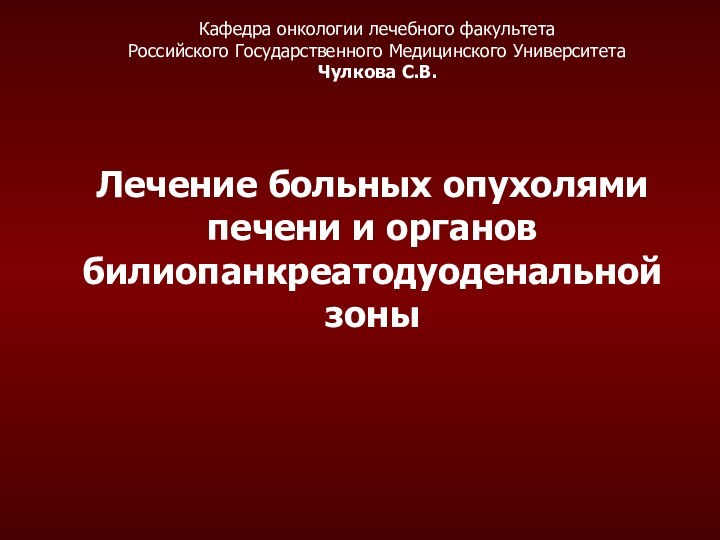 Лечение больных опухолями печени и органов билиопанкреатодуоденальной зоныКафедра онкологии лечебного факультетаРоссийского Государственного Медицинского Университета Чулкова С.В.