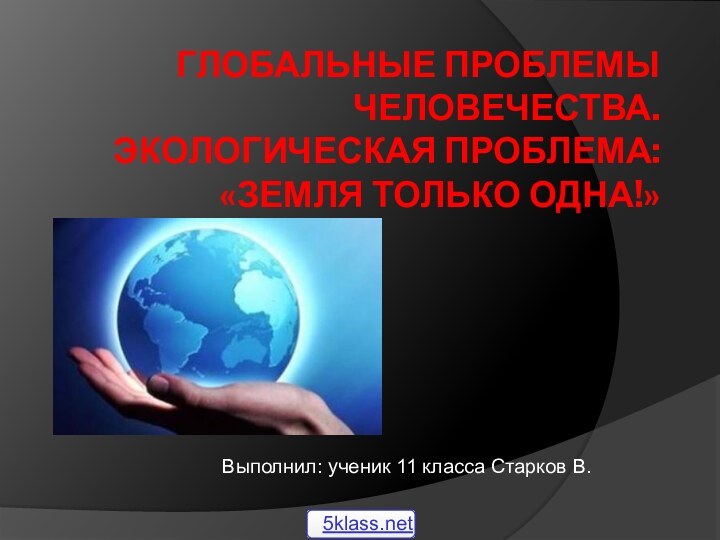 Глобальные проблемы человечества. Экологическая проблема: «Земля только одна!»Выполнил: ученик 11 класса Старков В.