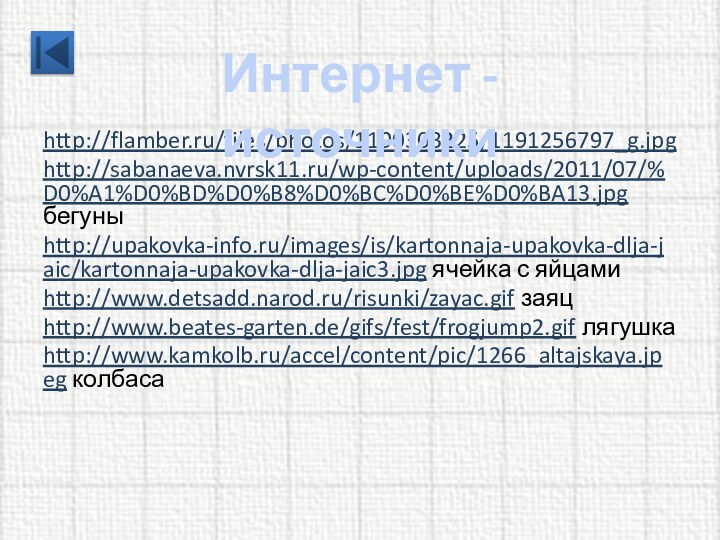http://flamber.ru/files/photos/1190303225/1191256797_g.jpg http://sabanaeva.nvrsk11.ru/wp-content/uploads/2011/07/%D0%A1%D0%BD%D0%B8%D0%BC%D0%BE%D0%BA13.jpg бегуныhttp://upakovka-info.ru/images/is/kartonnaja-upakovka-dlja-jaic/kartonnaja-upakovka-dlja-jaic3.jpg ячейка с яйцамиhttp://www.detsadd.narod.ru/risunki/zayac.gif заяцhttp://www.beates-garten.de/gifs/fest/frogjump2.gif лягушкаhttp://www.kamkolb.ru/accel/content/pic/1266_altajskaya.jpeg колбасаИнтернет - источники