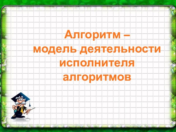 Алгоритм – модель деятельности исполнителя алгоритмов