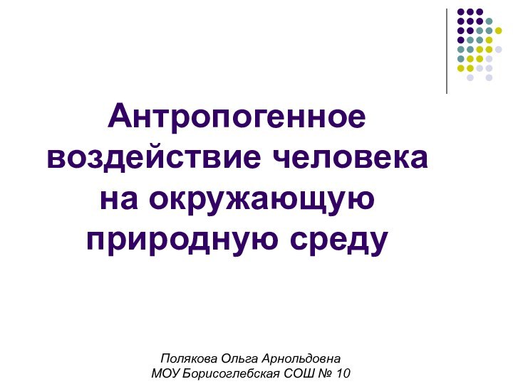 Антропогенное воздействие человека на окружающую природную средуПолякова Ольга АрнольдовнаМОУ Борисоглебская СОШ № 10