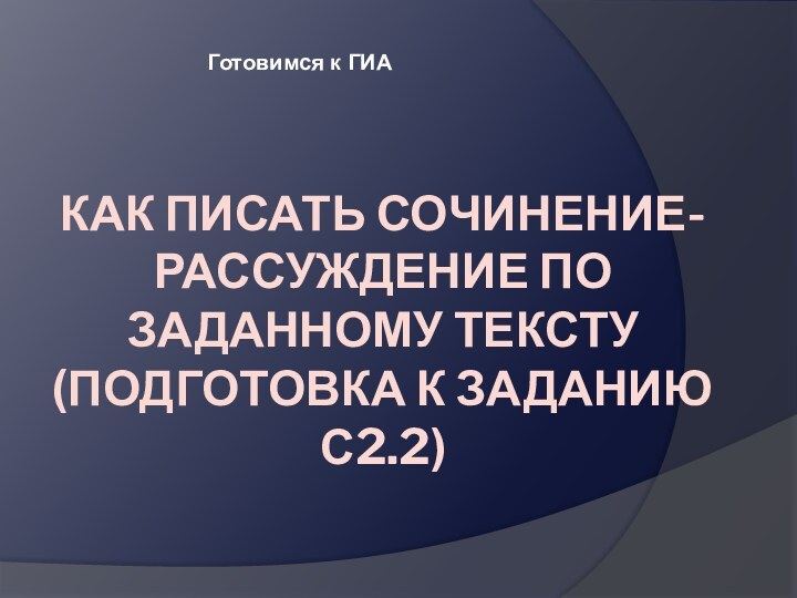 КАК ПИСАТЬ СОЧИНЕНИЕ-РАССУЖДЕНИЕ ПО ЗАДАННОМУ ТЕКСТУ  (ПОДГОТОВКА К ЗАДАНИЮ С2.2)  Готовимся к ГИА