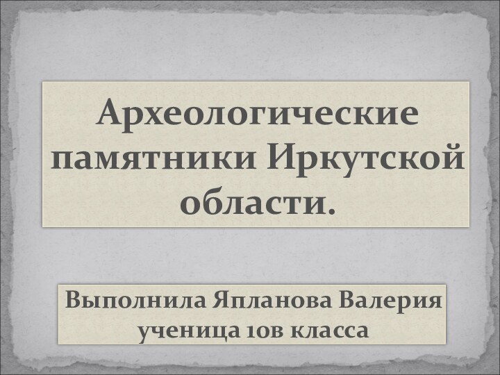 Археологические памятники Иркутскойобласти.Выполнила Япланова Валерия ученица 10в класса