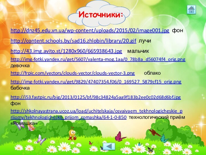 http://dnz45.edu.vn.ua/wp-content/uploads/2015/02/image001.jpg фонhttp://content.schools.by/sad16.zhlobin/library/20.gif лучиhttp://43.img.avito.st/1280x960/665938643.jpg  мальчикhttp://img-fotki.yandex.ru/get/5607/valenta-mog.1aa/0_78b8a_d56074f4_orig.pngдевочкаhttp://frpic.com/vectors/clouds-vector/clouds-vector-3.png    облакоhttp://img-fotki.yandex.ru/get/9829/47407354.f06/0_169527_5879cf15_orig.png бабочкаhttp://i53.fastpic.ru/big/2013/0125/bf/98c34824a5aa9f183b2ee0c02d68d6bf.jpg   фонhttp://shkolnayastrana.ucoz.ua/load/uchitelskaja/osvaivaem_tekhnologicheskie_prijomy/tekhnologicheskij_prijom_romashka/64-1-0-850 технологический приём «Ромашка»