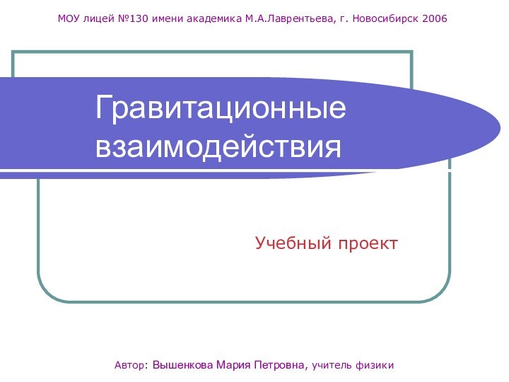 Учебный проектАвтор: Вышенкова Мария Петровна, учитель физикиМОУ лицей №130 имени академика М.А.Лаврентьева, г. Новосибирск 2006Гравитационные взаимодействия