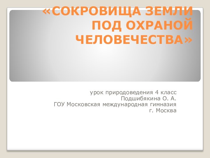 «СОКРОВИЩА ЗЕМЛИ ПОД ОХРАНОЙ ЧЕЛОВЕЧЕСТВА»урок природоведения 4 классПодшибякина О. А.ГОУ Московская международная гимназияг. Москва