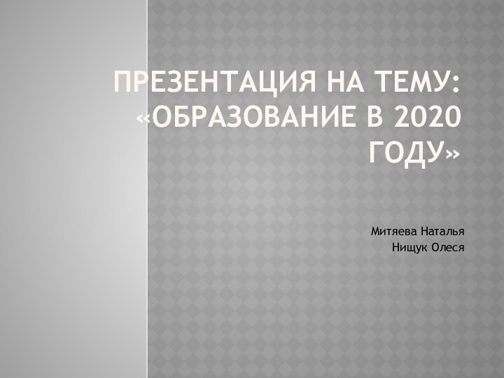 Презентация на тему: «Образование в 2020 году»Митяева Наталья Нищук Олеся