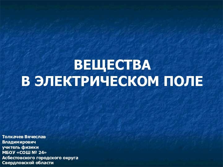 ВЕЩЕСТВА В ЭЛЕКТРИЧЕСКОМ ПОЛЕТолкачев Вячеслав Владимировичучитель физикиМБОУ «СОШ № 24»Асбестовского городского округаСвердловской области