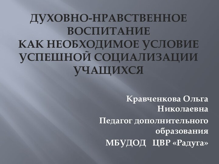 ДУХОВНО-НРАВСТВЕННОЕ ВОСПИТАНИЕ  КАК НЕОБХОДИМОЕ УСЛОВИЕ УСПЕШНОЙ СОЦИАЛИЗАЦИИ УЧАЩИХСЯКравченкова Ольга НиколаевнаПедагог дополнительного образованияМБУДОД  ЦВР «Радуга»