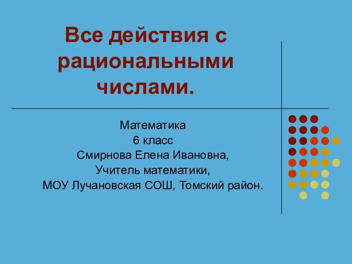 Все действия с рациональными числами.Математика6 классСмирнова Елена Ивановна,Учитель математики, МОУ Лучановская СОШ, Томский район.