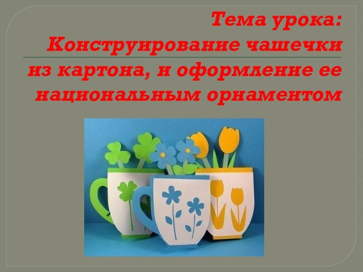 Тема урока: Конструирование чашечки из картона, и оформление ее национальным орнаментом