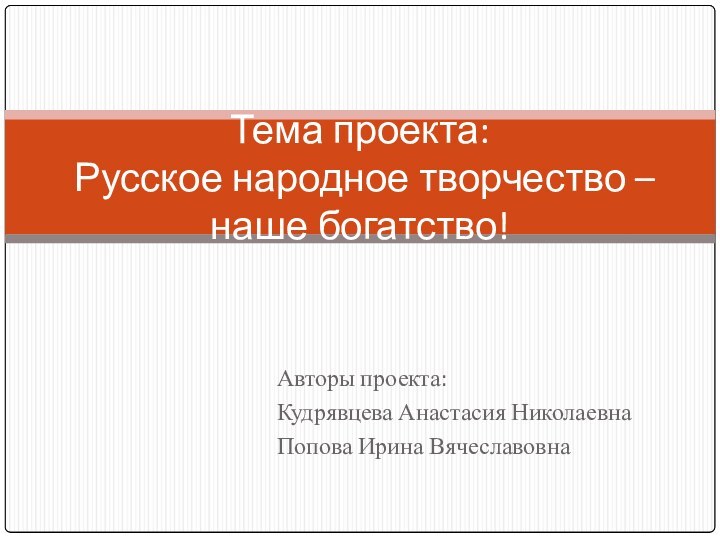 Авторы проекта:Кудрявцева Анастасия НиколаевнаПопова Ирина ВячеславовнаТема проекта:  Русское народное творчество – наше богатство!