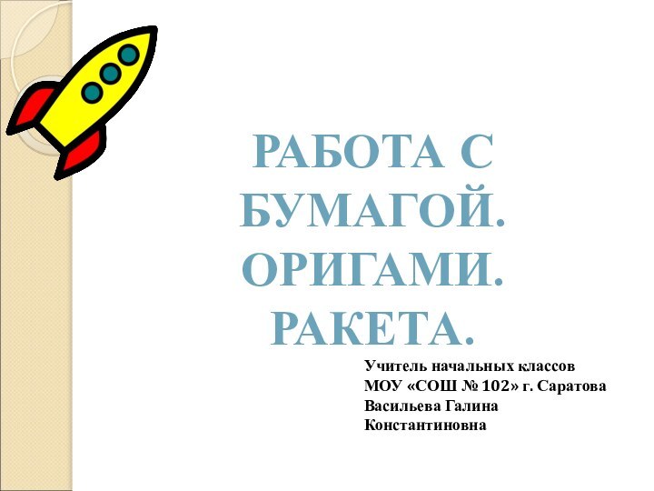 РАБОТА С БУМАГОЙ.ОРИГАМИ.РАКЕТА.Учитель начальных классовМОУ «СОШ № 102» г. СаратоваВасильева Галина Константиновна