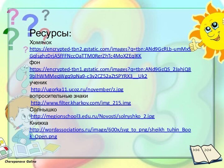 Ресурсы:Хомячокhttps://encrypted-tbn2.gstatic.com/images?q=tbn:ANd9GcRLb-umMxSGqIsghzDrjA5fFFNccOaTTM0RerZhTc4MoXZEqlKK фонhttps://encrypted-tbn1.gstatic.com/images?q=tbn:ANd9GcQS_2JahjQ89bIhWMMeqWgq9pNa9-c3v2CZ52aZtSPYRX3__Uk2 ученик http://ugorka11.ucoz.ru/november/z.jpg вопросительные знаки http://www.filter.kharkov.com/img_215.img Солнышко http://megionschool3.edu.ru/Novosti/solnyshko_2.jpg Книжкаhttp://wordassociations.ru/image/600x/svg_to_png/sheikh_tuhin_Book_Open.png