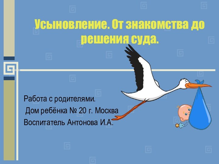 Усыновление. От знакомства до решения суда.Работа с родителями. Дом ребёнка № 20 г. МоскваВоспитатель Антонова И.А.