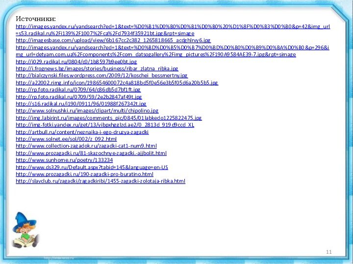 Источники:http://images.yandex.ru/yandsearch?ed=1&text=%D0%B1%D0%B0%D0%B1%D0%B0%20%D1%8F%D0%B3%D0%B0&p=42&img_url=s53.radikal.ru%2Fi139%2F1007%2Fca%2Fd7934f35921bt.jpg&rpt=simagehttp://imagesbase.com/upload/view/6b167cc2c382_1265818665_acdghlrvy6.jpghttp://images.yandex.ru/yandsearch?ed=1&text=%D0%BD%D0%B5%D0%B7%D0%BD%D0%B0%D0%B9%D0%BA%D0%B0&p=296&img_url=detyam.com.ua%2Fcomponents%2Fcom_datsogallery%2Fimg_pictures%2F190A9584AE39-7.jpg&rpt=simagehttp://i029.radikal.ru/0804/c0/1b8597b9ee0bt.jpghttp://i.frognews.bg/images/stories/business/ribar_zlatna_ribka.jpghttp://bialczynski.files.wordpress.com/2009/12/koschei_bessmertny.jpghttp://a22002.rimg.info/icon/198654600072c4a818bd5f0e56e3b5f05d6a20b5b5.jpghttp://rp.foto.radikal.ru/0709/64/c86db5d7bf1ft.jpghttp://rp.foto.radikal.ru/0709/59/2e2b2847af49t.jpghttp://s16.radikal.ru/i190/0911/96/01988f267342t.jpghttp://www.solnushki.ru/images/clipart/multi/chipolino.jpghttp://img.labirint.ru/images/comments_pic/0845/01labkedo1225822475.jpghttp://img-fotki.yandex.ru/get/13/vibpxhgglzd.ae2/0_2813d_919d9ccd_XLhttp://artbull.ru/content/neznaika-i-ego-druzya-zagadkihttp://www.solnet.ee/sol/002/z_092.htmlhttp://www.collection-zagadok.ru/zagadki-cat1-num9.htmlhttp://www.prozagadki.ru/81-skazochnye-zagadki.-ajjbolit.htmlhttp://www.sunhome.ru/poetry/133234http://www.ds329.ru/Default.aspx?tabid=145&language=en-UShttp://www.prozagadki.ru/190-zagadki-pro-buratino.htmlhttp://slavclub.ru/zagadki/zagadkiribi/1455-zagadki-zolotaja-ribka.html