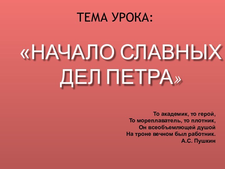 ТЕМА УРОКА:«НАЧАЛО СЛАВНЫХ  ДЕЛ ПЕТРА»То академик, то герой,То мореплаватель, то плотник,Он