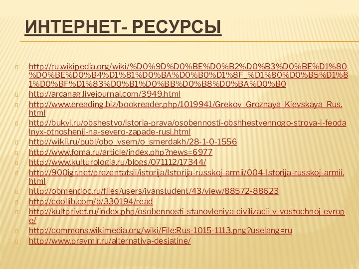 Интернет- ресурсыhttp://ru.wikipedia.org/wiki/%D0%9D%D0%BE%D0%B2%D0%B3%D0%BE%D1%80%D0%BE%D0%B4%D1%81%D0%BA%D0%B0%D1%8F_%D1%80%D0%B5%D1%81%D0%BF%D1%83%D0%B1%D0%BB%D0%B8%D0%BA%D0%B0http://arcanag.livejournal.com/3949.htmlhttp://www.ereading.biz/bookreader.php/1019941/Grekov_Groznaya_Kievskaya_Rus.htmlhttp://bukvi.ru/obshestvo/istoria-prava/osobennosti-obshhestvennogo-stroya-i-feodalnyx-otnoshenij-na-severo-zapade-rusi.htmlhttp://wikii.ru/publ/obo_vsem/o_smerdakh/28-1-0-1556http://www.foma.ru/article/index.php?news=6977http://www.kulturologia.ru/blogs/071112/17344/http:///prezentatsii/istorija/Istorija-russkoj-armii/004-Istorija-russkoj-armii.htmlhttp://obmendoc.ru/files/users/ivanstudent/43/view/88572-88623http://coollib.com/b/330194/readhttp://kultprivet.ru/index.php/osobennosti-stanovleniya-civilizacii-v-vostochnoj-evrope/http://commons.wikimedia.org/wiki/File:Rus-1015-1113.png?uselang=ruhttp://www.pravmir.ru/alternativa-desjatine/