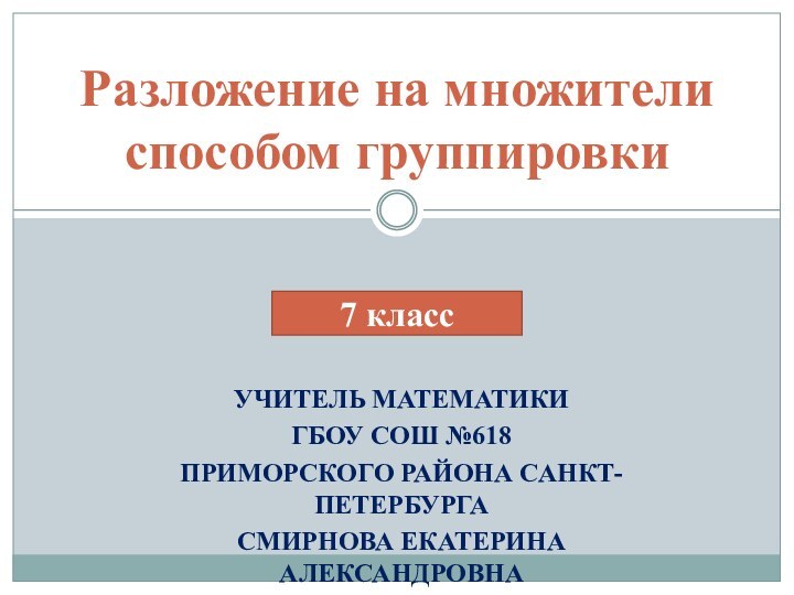 УЧИТЕЛЬ МАТЕМАТИКИГБОУ СОШ №618ПРИМОРСКОГО РАЙОНА САНКТ-ПЕТЕРБУРГАСМИРНОВА ЕКАТЕРИНА АЛЕКСАНДРОВНАРазложение на множители способом группировки7 класс