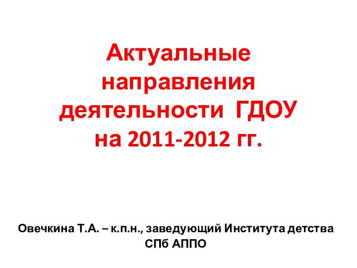 Актуальные направления деятельности ГДОУ  на 2011-2012 гг.Овечкина Т.А. – к.п.н., заведующий Института детства СПб АППО