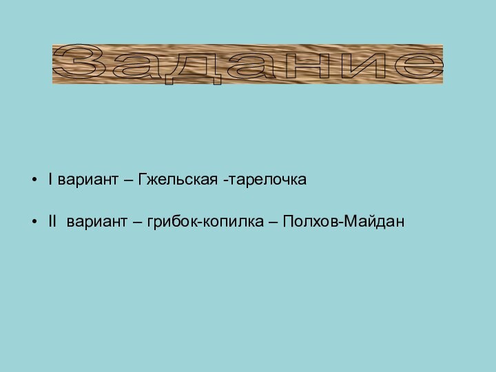 Задание I вариант – Гжельская -тарелочкаII вариант – грибок-копилка – Полхов-Майдан