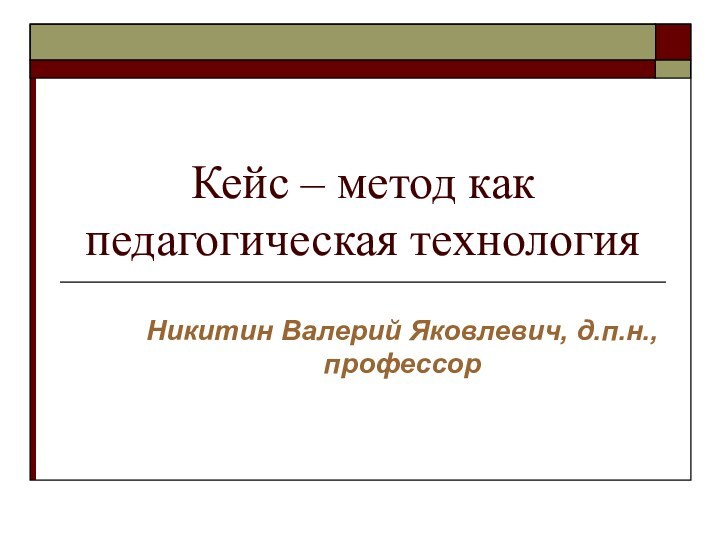 Кейс – метод как педагогическая технология Никитин Валерий Яковлевич, д.п.н., профессор