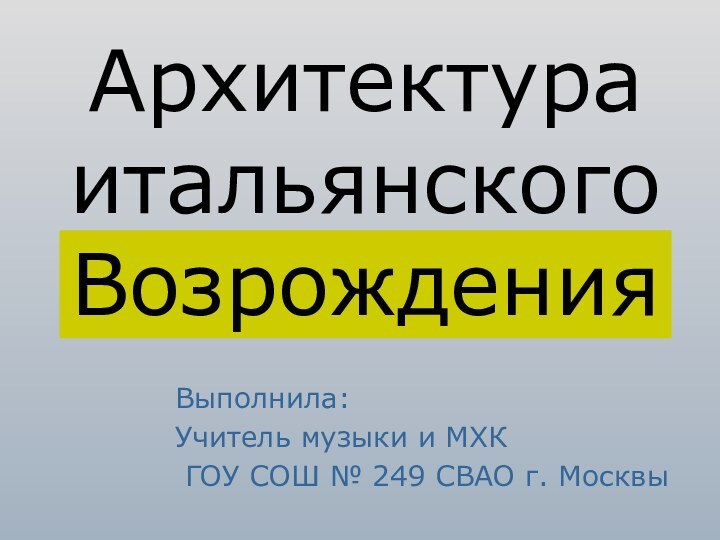 Архитектура итальянского Возрождения Выполнила:Учитель музыки и МХК ГОУ СОШ № 249 СВАО г. Москвы