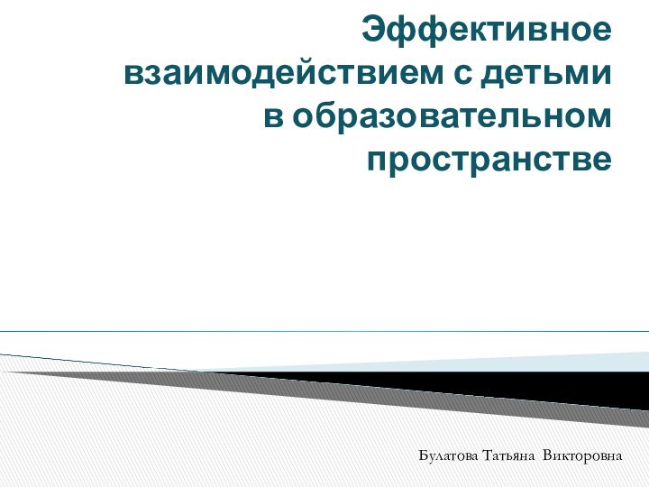 Эффективное взаимодействием с детьми  в образовательном пространстве  Булатова Татьяна Викторовна