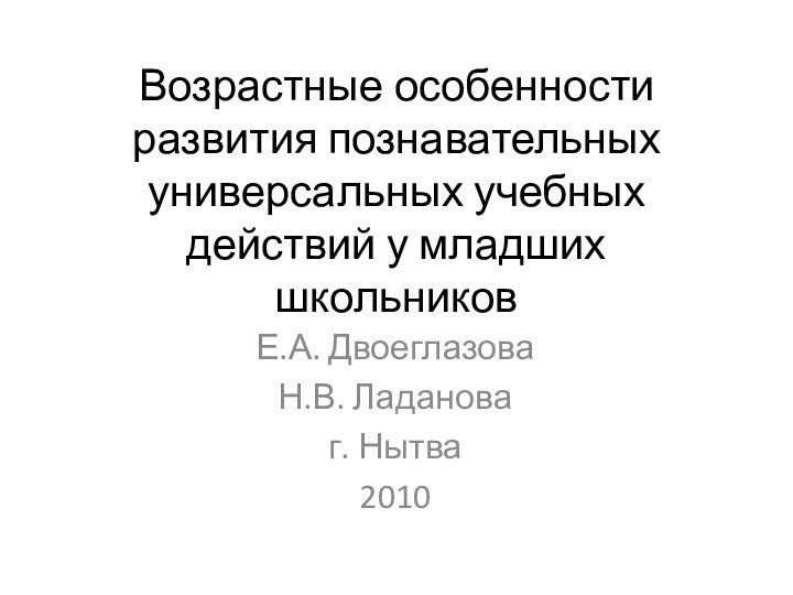 Возрастные особенности развития познавательных универсальных учебных действий у младших школьниковЕ.А. ДвоеглазоваН.В. Ладановаг. Нытва2010